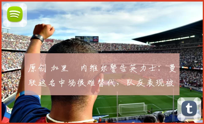 原创 加里・内维尔警告英力士：曼联这名中场很难替代，队友表现被赞 “离谱”