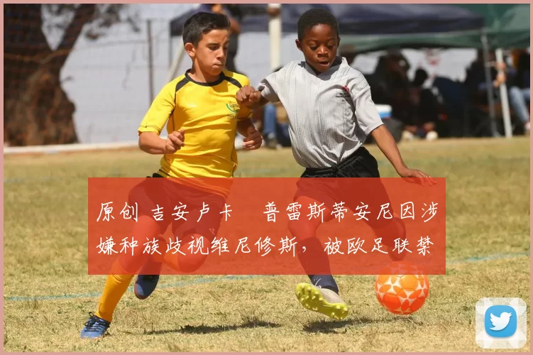 原创 吉安卢卡・普雷斯蒂安尼因涉嫌种族歧视维尼修斯，被欧足联禁赛