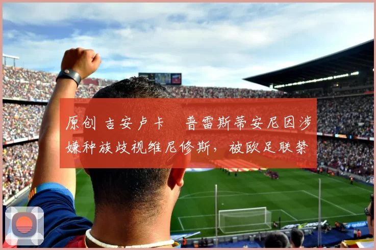 原创 吉安卢卡・普雷斯蒂安尼因涉嫌种族歧视维尼修斯，被欧足联禁赛