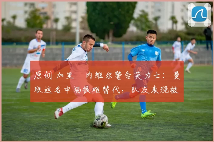 原创 加里・内维尔警告英力士:曼联这名中场很难替代,队友表现被赞 “离谱”