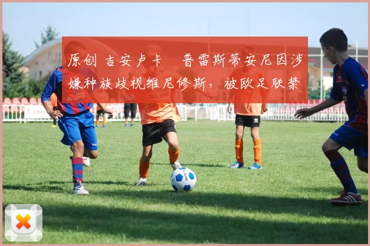 原创 吉安卢卡・普雷斯蒂安尼因涉嫌种族歧视维尼修斯,被欧足联禁赛