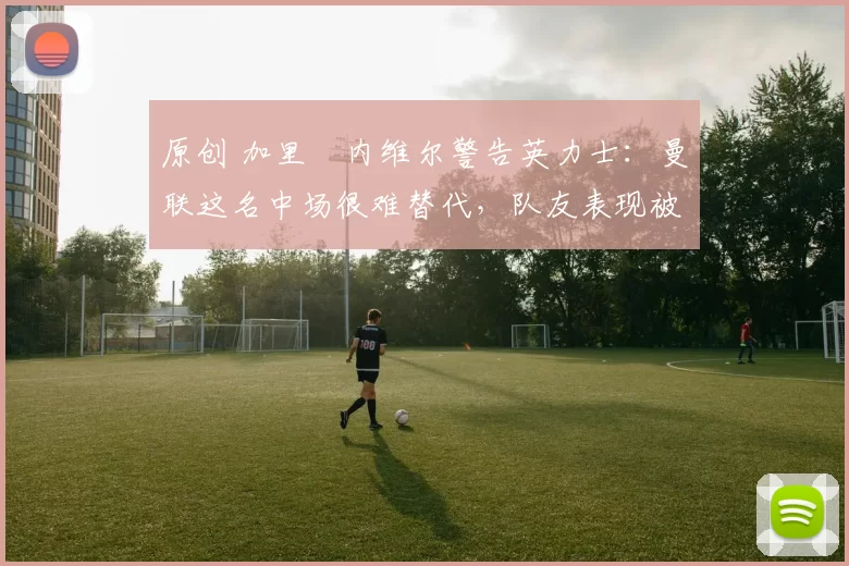 原创 加里・内维尔警告英力士：曼联这名中场很难替代，队友表现被赞 “离谱”