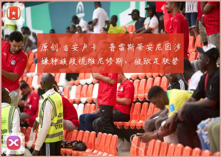 原创 吉安卢卡・普雷斯蒂安尼因涉嫌种族歧视维尼修斯，被欧足联禁赛