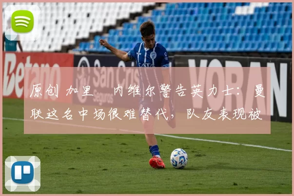 原创 加里・内维尔警告英力士：曼联这名中场很难替代，队友表现被赞 “离谱”