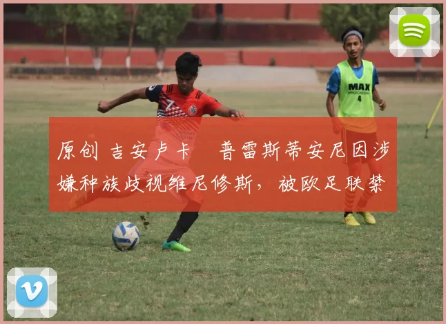 原创 吉安卢卡・普雷斯蒂安尼因涉嫌种族歧视维尼修斯,被欧足联禁赛
