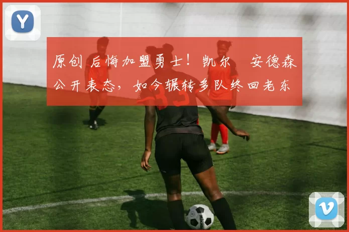 原创 后悔加盟勇士！凯尔・安德森公开表态，如今辗转多队终回老东家