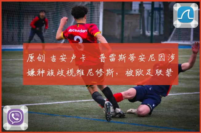 原创 吉安卢卡・普雷斯蒂安尼因涉嫌种族歧视维尼修斯，被欧足联禁赛