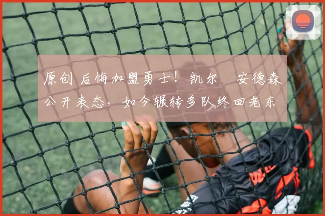 原创 后悔加盟勇士!凯尔・安德森公开表态,如今辗转多队终回老东家