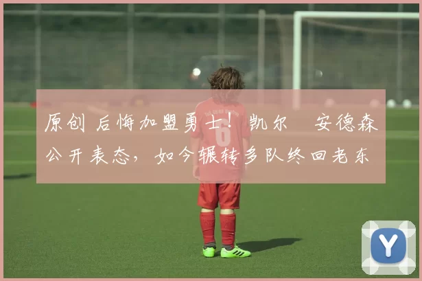 原创 后悔加盟勇士！凯尔・安德森公开表态，如今辗转多队终回老东家