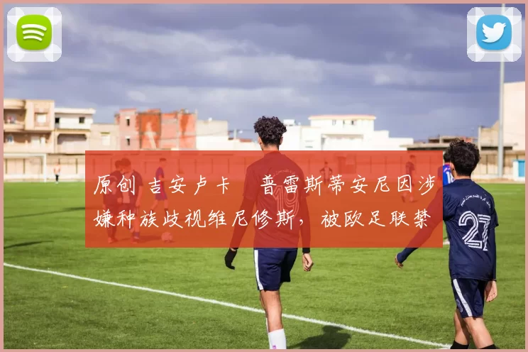 原创 吉安卢卡・普雷斯蒂安尼因涉嫌种族歧视维尼修斯，被欧足联禁赛