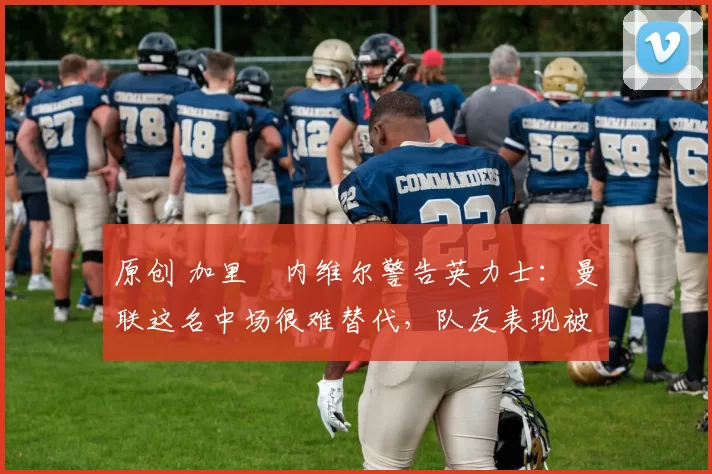 原创 加里・内维尔警告英力士：曼联这名中场很难替代，队友表现被赞 “离谱”