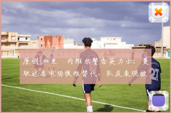 原创 加里・内维尔警告英力士:曼联这名中场很难替代,队友表现被赞 “离谱”