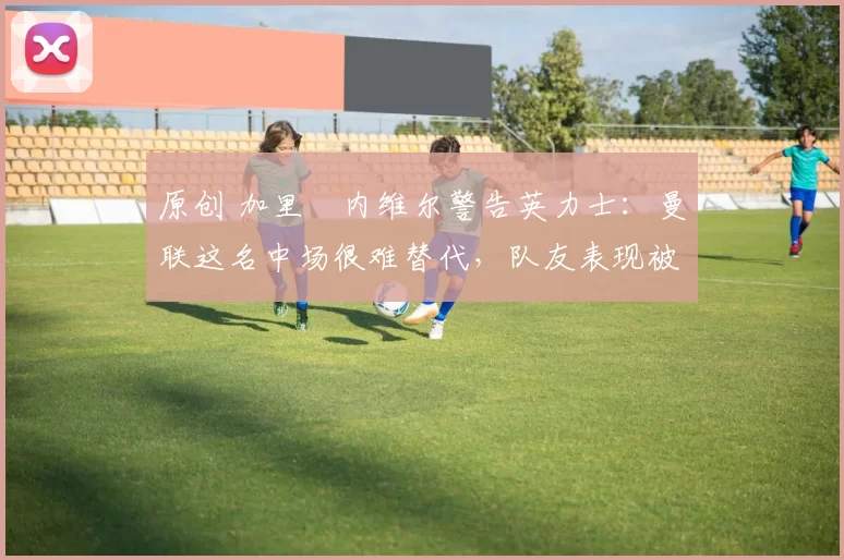 原创 加里・内维尔警告英力士：曼联这名中场很难替代，队友表现被赞 “离谱”