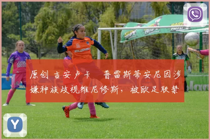 原创 吉安卢卡・普雷斯蒂安尼因涉嫌种族歧视维尼修斯，被欧足联禁赛