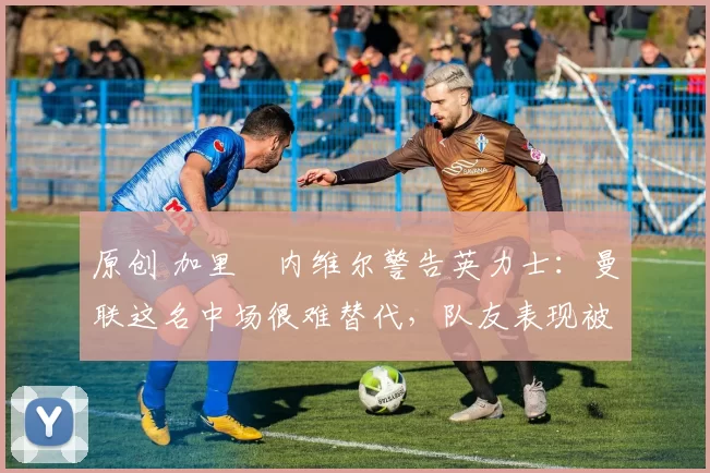 原创 加里・内维尔警告英力士：曼联这名中场很难替代，队友表现被赞 “离谱”