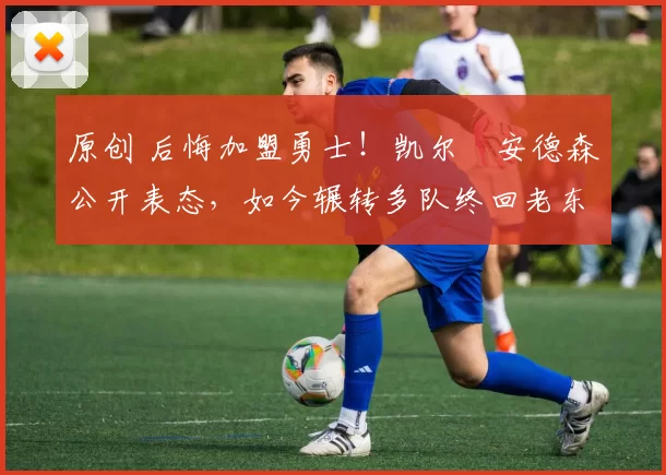 原创 后悔加盟勇士！凯尔・安德森公开表态，如今辗转多队终回老东家