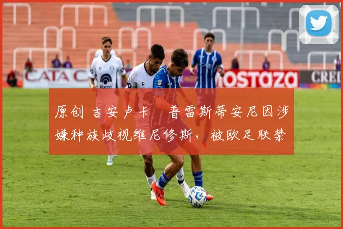 原创 吉安卢卡・普雷斯蒂安尼因涉嫌种族歧视维尼修斯,被欧足联禁赛