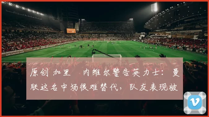 原创 加里・内维尔警告英力士：曼联这名中场很难替代，队友表现被赞 “离谱”