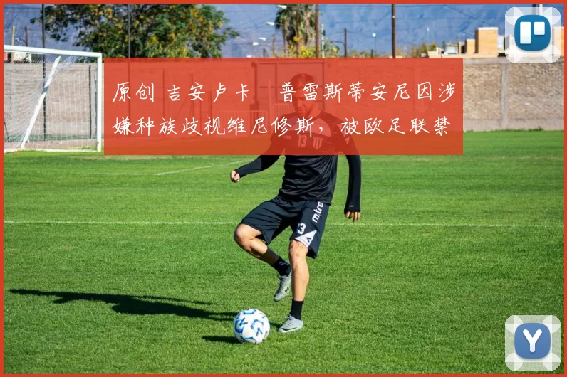 原创 吉安卢卡・普雷斯蒂安尼因涉嫌种族歧视维尼修斯，被欧足联禁赛