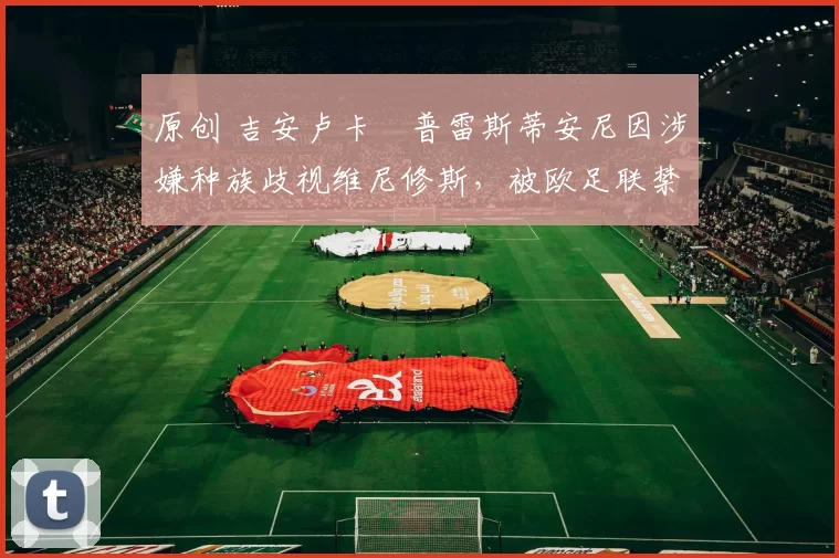 原创 吉安卢卡・普雷斯蒂安尼因涉嫌种族歧视维尼修斯，被欧足联禁赛