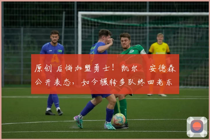 原创 后悔加盟勇士！凯尔・安德森公开表态，如今辗转多队终回老东家