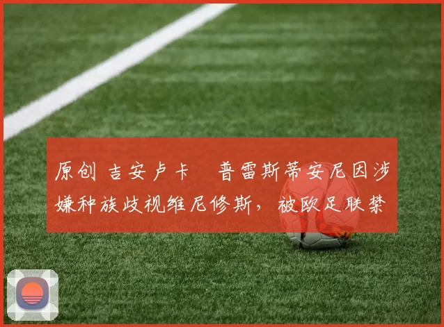 原创 吉安卢卡・普雷斯蒂安尼因涉嫌种族歧视维尼修斯,被欧足联禁赛