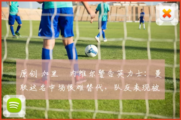 原创 加里・内维尔警告英力士：曼联这名中场很难替代，队友表现被赞 “离谱”