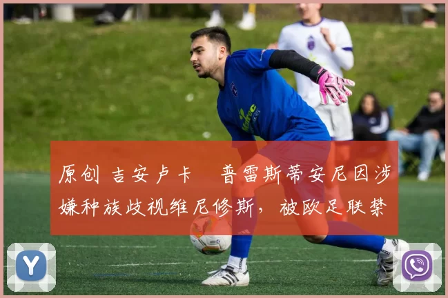 原创 吉安卢卡・普雷斯蒂安尼因涉嫌种族歧视维尼修斯，被欧足联禁赛