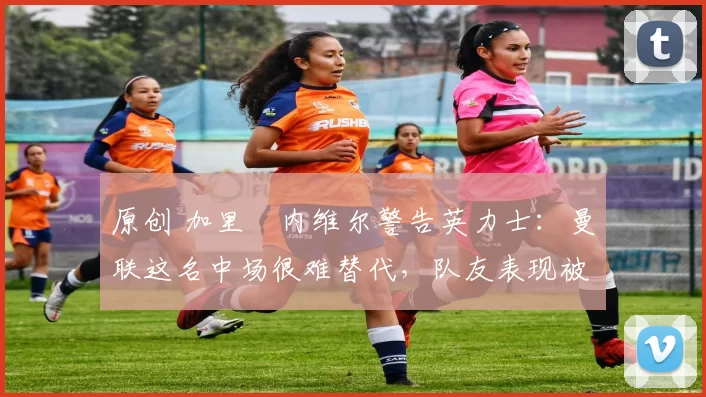 原创 加里・内维尔警告英力士：曼联这名中场很难替代，队友表现被赞 “离谱”