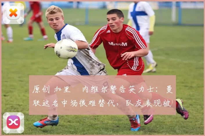 原创 加里・内维尔警告英力士:曼联这名中场很难替代,队友表现被赞 “离谱”