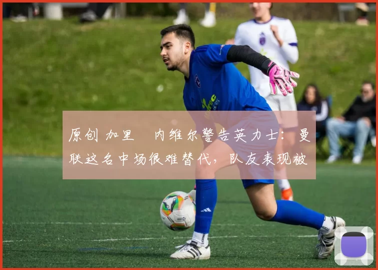 原创 加里・内维尔警告英力士：曼联这名中场很难替代，队友表现被赞 “离谱”
