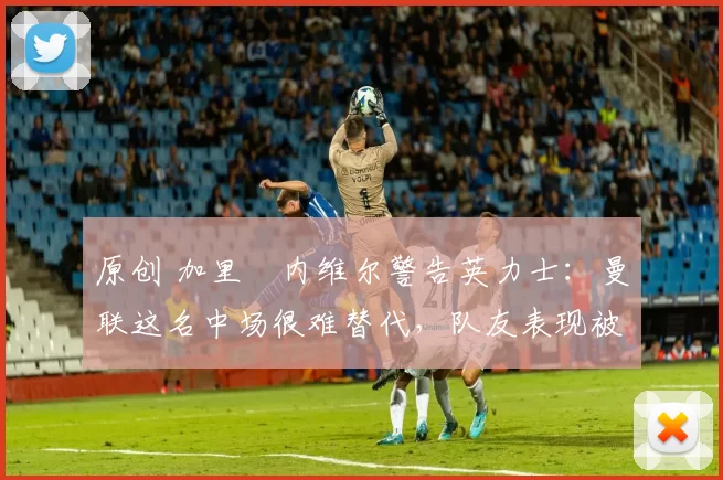 原创 加里・内维尔警告英力士：曼联这名中场很难替代，队友表现被赞 “离谱”