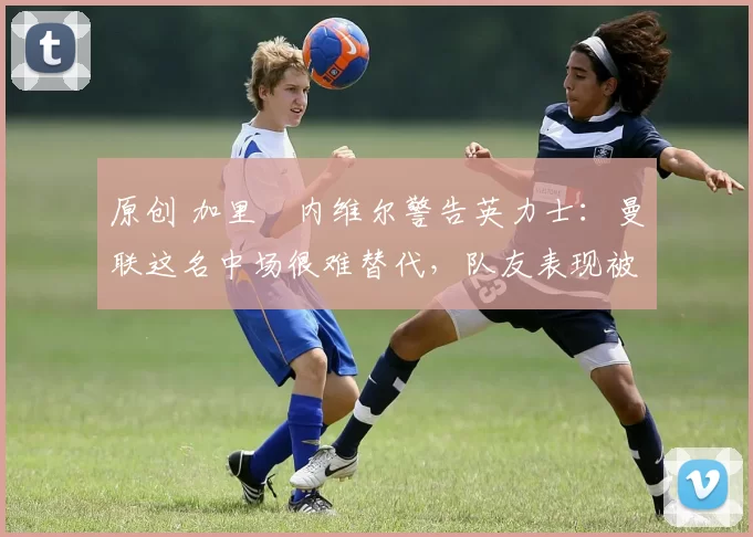 原创 加里・内维尔警告英力士:曼联这名中场很难替代,队友表现被赞 “离谱”