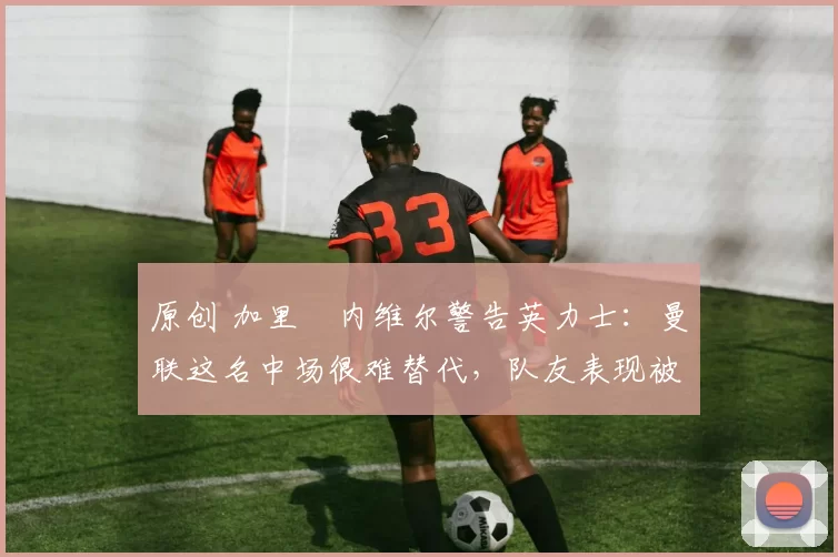 原创 加里・内维尔警告英力士:曼联这名中场很难替代,队友表现被赞 “离谱”