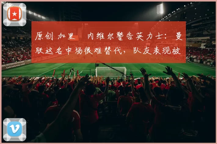 原创 加里・内维尔警告英力士：曼联这名中场很难替代，队友表现被赞 “离谱”