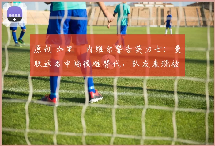 原创 加里・内维尔警告英力士：曼联这名中场很难替代，队友表现被赞 “离谱”