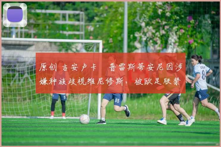 原创 吉安卢卡・普雷斯蒂安尼因涉嫌种族歧视维尼修斯，被欧足联禁赛