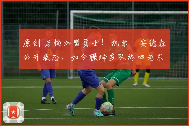 原创 后悔加盟勇士！凯尔・安德森公开表态，如今辗转多队终回老东家