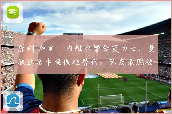 原创 加里・内维尔警告英力士:曼联这名中场很难替代,队友表现被赞 “离谱”