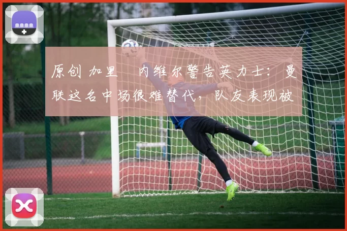 原创 加里・内维尔警告英力士：曼联这名中场很难替代，队友表现被赞 “离谱”