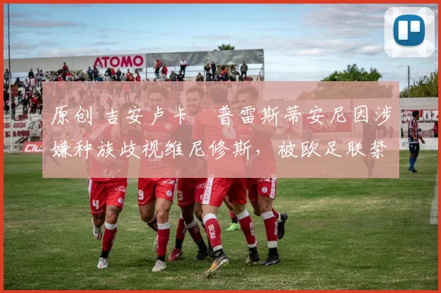 原创 吉安卢卡・普雷斯蒂安尼因涉嫌种族歧视维尼修斯，被欧足联禁赛