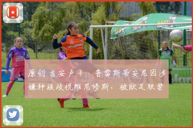 原创 吉安卢卡・普雷斯蒂安尼因涉嫌种族歧视维尼修斯，被欧足联禁赛