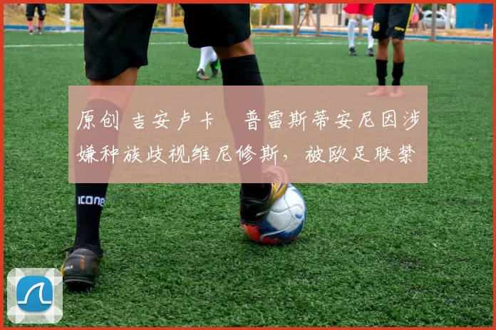 原创 吉安卢卡・普雷斯蒂安尼因涉嫌种族歧视维尼修斯，被欧足联禁赛