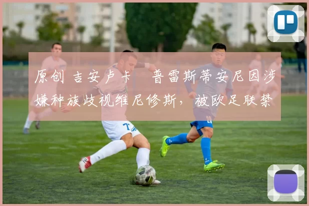 原创 吉安卢卡・普雷斯蒂安尼因涉嫌种族歧视维尼修斯,被欧足联禁赛