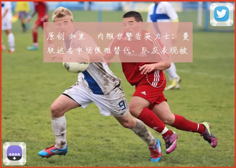 原创 加里・内维尔警告英力士：曼联这名中场很难替代，队友表现被赞 “离谱”