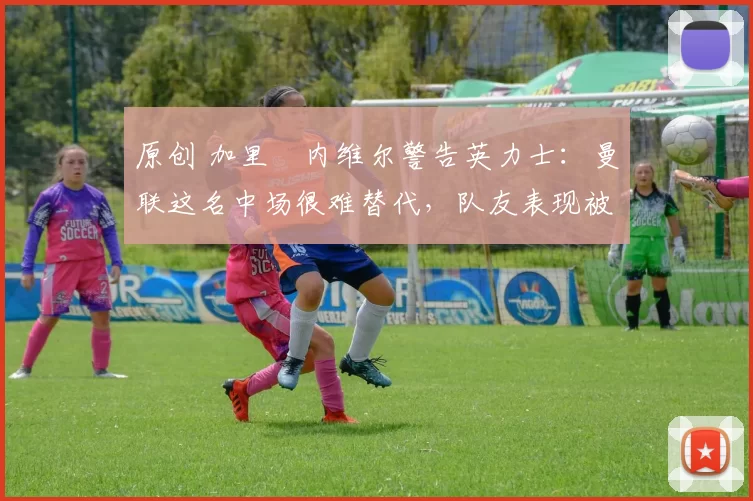 原创 加里・内维尔警告英力士：曼联这名中场很难替代，队友表现被赞 “离谱”