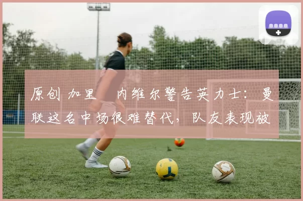 原创 加里・内维尔警告英力士:曼联这名中场很难替代,队友表现被赞 “离谱”