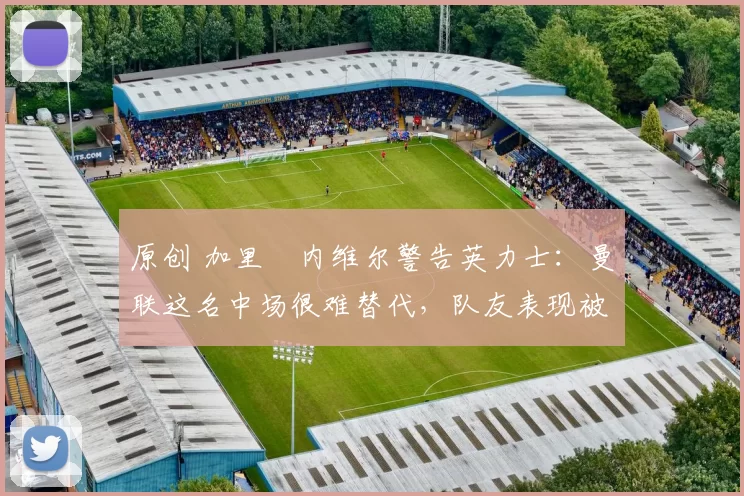 原创 加里・内维尔警告英力士：曼联这名中场很难替代，队友表现被赞 “离谱”