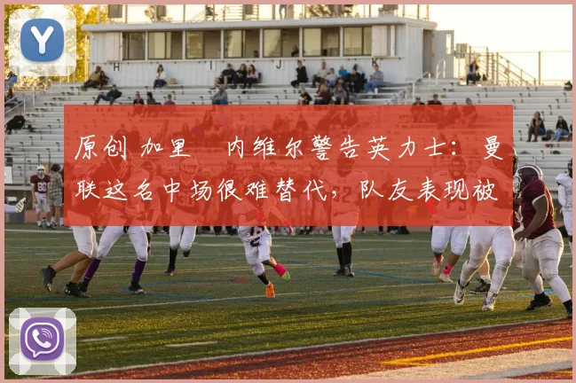 原创 加里・内维尔警告英力士:曼联这名中场很难替代,队友表现被赞 “离谱”