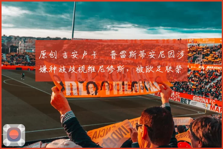 原创 吉安卢卡・普雷斯蒂安尼因涉嫌种族歧视维尼修斯,被欧足联禁赛